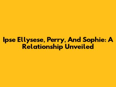 Ipse Ellysese, Perry, And Sophie: A Relationship Unveiled
