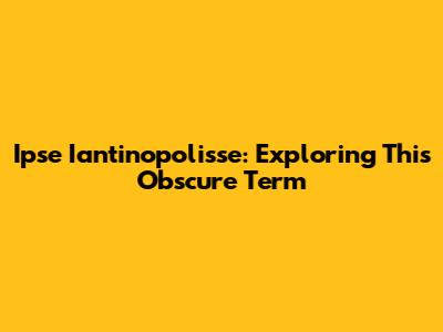 Ipse Iantinopolisse: Exploring This Obscure Term