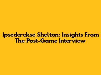 Ipsederekse Shelton: Insights From The Post-Game Interview