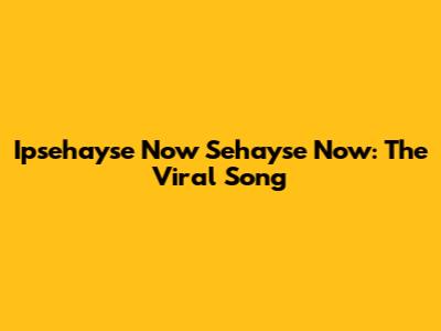 Ipsehayse Now Sehayse Now: The Viral Song