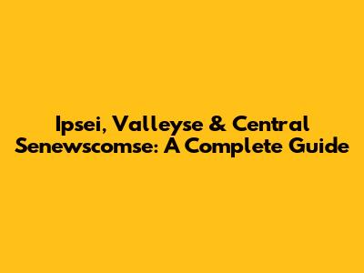 Ipsei, Valleyse & Central Senewscomse: A Complete Guide