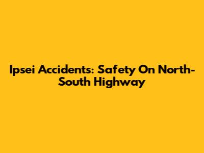 Ipsei Accidents: Safety On North-South Highway