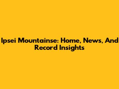 Ipsei Mountainse: Home, News, And Record Insights