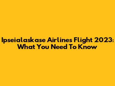 Ipseialaskase Airlines Flight 2023: What You Need To Know