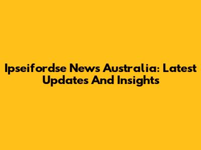 Ipseifordse News Australia: Latest Updates And Insights