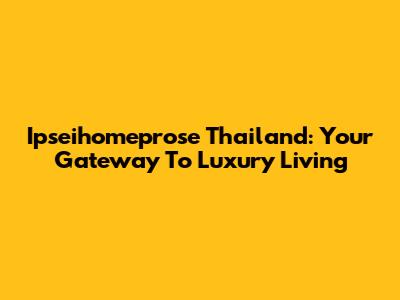 Ipseihomeprose Thailand: Your Gateway To Luxury Living