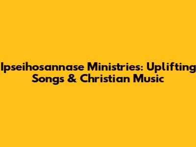 Ipseihosannase Ministries: Uplifting Songs & Christian Music