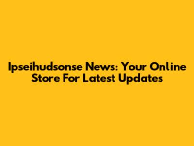 Ipseihudsonse News: Your Online Store For Latest Updates