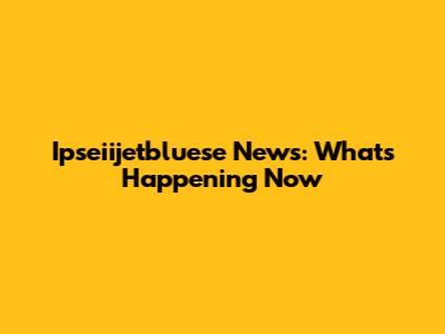 Ipseiijetbluese News: What's Happening Now