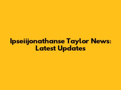 Ipseiijonathanse Taylor News: Latest Updates