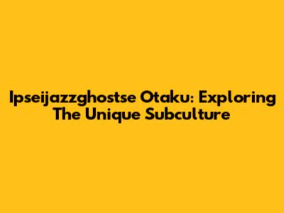 Ipseijazzghostse Otaku: Exploring The Unique Subculture