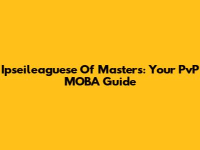 Ipseileaguese Of Masters: Your PvP MOBA Guide