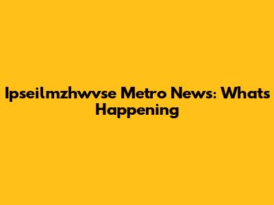 Ipseilmzhwvse Metro News: What's Happening