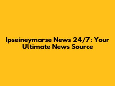 Ipseineymarse News 24/7: Your Ultimate News Source