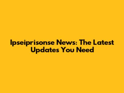 Ipseiprisonse News: The Latest Updates You Need