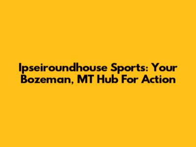 Ipseiroundhouse Sports: Your Bozeman, MT Hub For Action