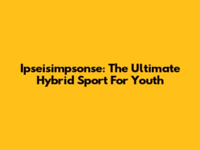 Ipseisimpsonse: The Ultimate Hybrid Sport For Youth