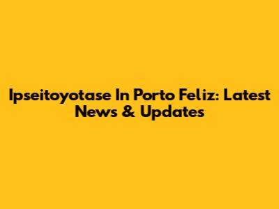Ipseitoyotase In Porto Feliz: Latest News & Updates