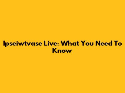 Ipseiwtvase Live: What You Need To Know
