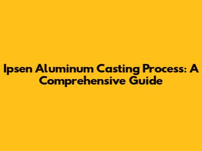 Ipsen Aluminum Casting Process: A Comprehensive Guide