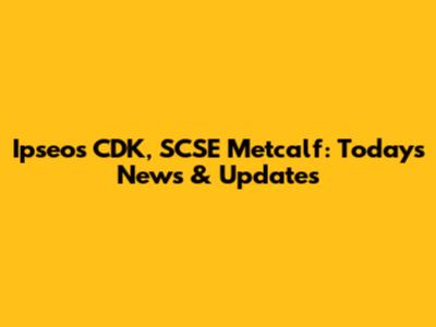 Ipseos CDK, SCSE Metcalf: Today's News & Updates