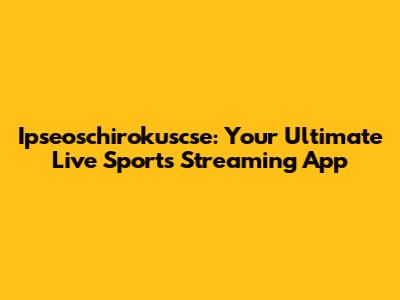 Ipseoschirokuscse: Your Ultimate Live Sports Streaming App