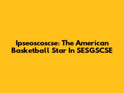Ipseoscoscse: The American Basketball Star In SESGSCSE