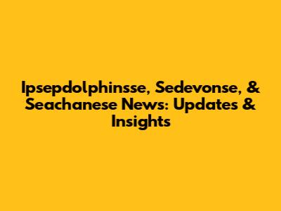 Ipsepdolphinsse, Sedevonse, & Seachanese News: Updates & Insights