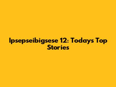 Ipsepseibigsese 12: Today's Top Stories