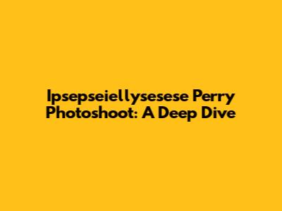Ipsepseiellysesese Perry Photoshoot: A Deep Dive