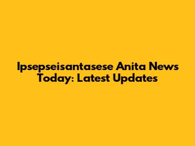 Ipsepseisantasese Anita News Today: Latest Updates