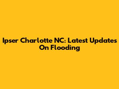 Ipser Charlotte NC: Latest Updates On Flooding