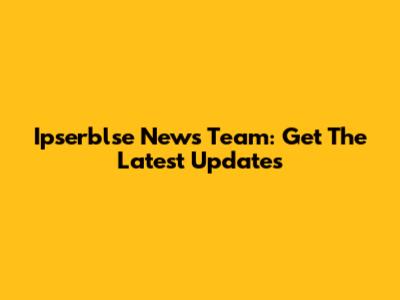 Ipserblse News Team: Get The Latest Updates