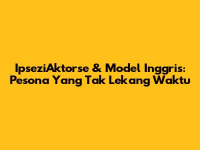 IpseziAktorse & Model Inggris: Pesona Yang Tak Lekang Waktu