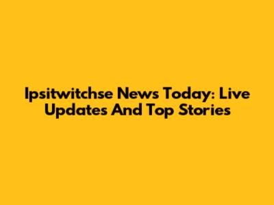 Ipsitwitchse News Today: Live Updates And Top Stories