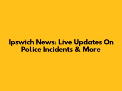 Ipswich News: Live Updates On Police Incidents & More