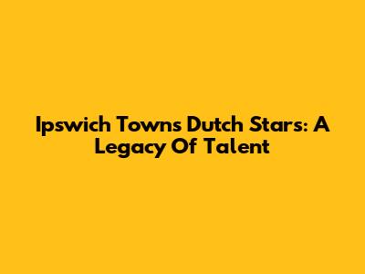Ipswich Town's Dutch Stars: A Legacy Of Talent