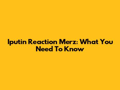 Iputin Reaction Merz: What You Need To Know