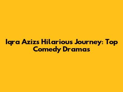 Iqra Aziz's Hilarious Journey: Top Comedy Dramas