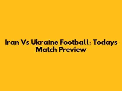 Iran Vs Ukraine Football: Today's Match Preview