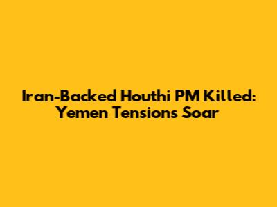 Iran-Backed Houthi PM Killed: Yemen Tensions Soar