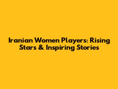 Iranian Women Players: Rising Stars & Inspiring Stories