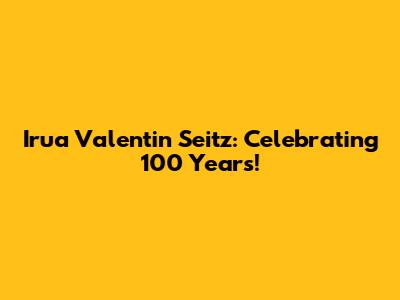 Irua Valentin Seitz: Celebrating 100 Years!