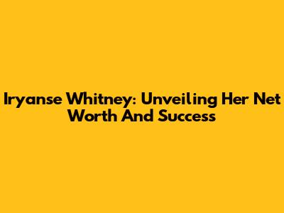 Iryanse Whitney: Unveiling Her Net Worth And Success