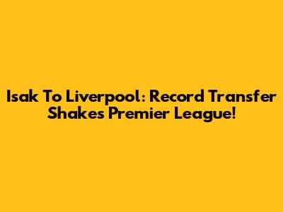 Isak To Liverpool: Record Transfer Shakes Premier League!