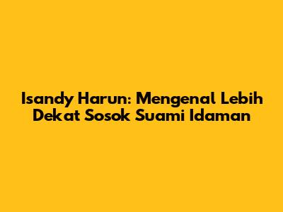 Isandy Harun: Mengenal Lebih Dekat Sosok Suami Idaman