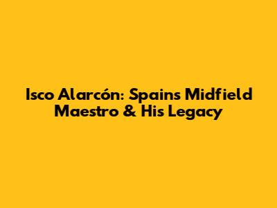 Isco Alarcón: Spain's Midfield Maestro & His Legacy