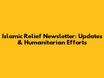 Islamic Relief Newsletter: Updates & Humanitarian Efforts