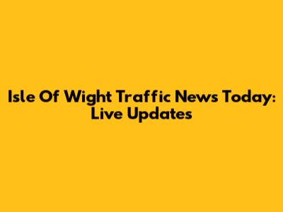 Isle Of Wight Traffic News Today: Live Updates