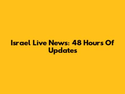 Israel Live News: 48 Hours Of Updates